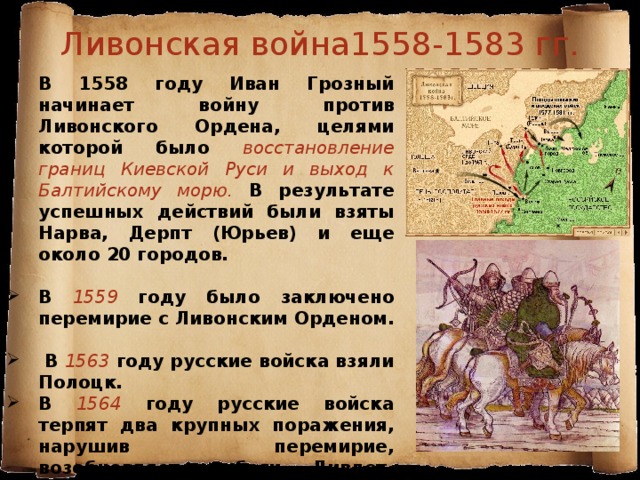 Ливонская война1558-1583 гг. В 1558 году Иван Грозный начинает войну против Ливонского Ордена, целями которой было восстановление границ Киевской Руси и выход к Балтийскому морю. В результате успешных действий были взяты Нарва, Дерпт (Юрьев) и еще около 20 городов.  В 1559 году было заключено перемирие с Ливонским Орденом.  В 1563  году русские войска взяли Полоцк. В 1564 году русские войска терпят два крупных поражения, нарушив перемирие, возобновляет набеги Дивлет-Гирей. По существу, России с этого времени пришлось воевать на двух фронтах. 