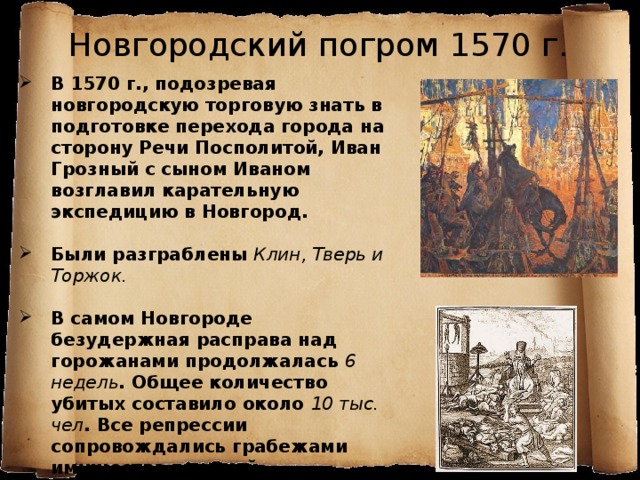 Новгородский погром 1570 г. В 1570 г., подозревая новгородскую торговую знать в подготовке перехода города на сторону Речи Посполитой, Иван Грозный с сыном Иваном возглавил карательную экспедицию в Новгород.  Были разграблены Клин, Тверь и Торжок.  В самом Новгороде безудержная расправа над горожанами продолжалась 6 недель . Общее количество убитых составило около 10 тыс. чел . Все репрессии сопровождались грабежами имущества церквей, монастырей и купцов.   Псковичам посчастливилось избежать погрома, но не казней. Царь ушел из Пскова, прихватив церковную казну. 