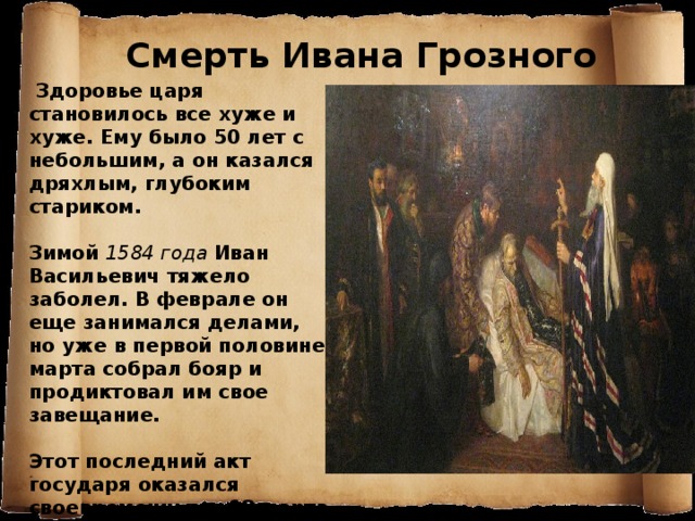 Смерть Ивана Грозного  Здоровье царя становилось все хуже и хуже. Ему было 50 лет с небольшим, а он казался дряхлым, глубоким стариком.  Зимой 1584 года  Иван Васильевич тяжело заболел. В феврале он еще занимался делами, но уже в первой половине марта собрал бояр и продиктовал им свое завещание.  Этот последний акт государя оказался своевременным - 18 марта на 54-м году жизни Иван IV умер. 