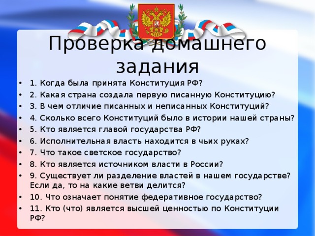 Проверка домашнего задания 1. Когда была принята Конституция РФ? 2. Какая страна создала первую писанную Конституцию? 3. В чем отличие писанных и неписанных Конституций? 4. Сколько всего Конституций было в истории нашей страны? 5. Кто является главой государства РФ? 6. Исполнительная власть находится в чьих руках? 7. Что такое светское государство? 8. Кто является источником власти в России? 9. Существует ли разделение властей в нашем государстве? Если да, то на какие ветви делится? 10. Что означает понятие федеративное государство? 11. Кто (что) является высшей ценностью по Конституции РФ?   