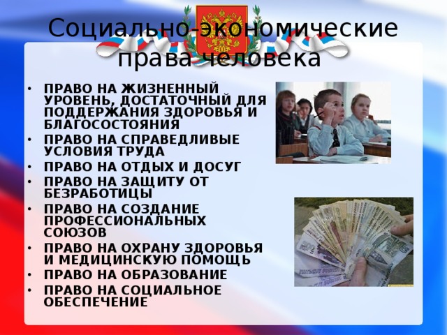 Социально-экономические права человека ПРАВО НА ЖИЗНЕННЫЙ УРОВЕНЬ, ДОСТАТОЧНЫЙ ДЛЯ ПОДДЕРЖАНИЯ ЗДОРОВЬЯ И БЛАГОСОСТОЯНИЯ ПРАВО НА СПРАВЕДЛИВЫЕ УСЛОВИЯ ТРУДА  ПРАВО НА ОТДЫХ И ДОСУГ ПРАВО НА ЗАЩИТУ ОТ БЕЗРАБОТИЦЫ ПРАВО НА СОЗДАНИЕ ПРОФЕССИОНАЛЬНЫХ СОЮЗОВ ПРАВО НА ОХРАНУ ЗДОРОВЬЯ И МЕДИЦИНСКУЮ ПОМОЩЬ ПРАВО НА ОБРАЗОВАНИЕ  ПРАВО НА СОЦИАЛЬНОЕ ОБЕСПЕЧЕНИЕ  