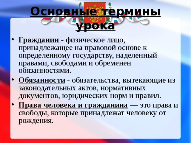 Основные термины урока Гражданин - физическое лицо, принадлежащее на правовой основе к определенному государству, наделенный правами, свободами и обременен обязанностями. Обязанности - обязательства, вытекающие из законодательных актов, нормативных документов, юридических норм и правил. Права человека и гражданина — это права и свободы, которые принадлежат человеку от рождения.  