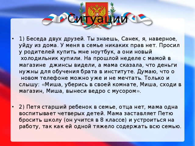 Ситуации 1)  Беседа двух друзей . Ты знаешь, Санек, я, наверное, уйду из дома. У меня в семье никаких прав нет. Просил у родителей купить мне ноутбук, а они новый  холодильник купили. На прошлой неделе с мамой в магазине джинсы видели, а мама сказала, что деньги нужны для обучения брата в институте. Думаю, что о  новом телефоне можно уже и не мечтать. Только и слышу: «Миша, уберись в своей комнате, Миша, сходи в магазин, Миша, вынеси ведро с мусором».  2) Петя старший ребенок в семье, отца нет, мама одна воспитывает четверых детей. Мама заставляет Петю бросить школу (он учится в 8 классе) и устроиться на работу, так как ей одной тяжело содержать всю семью. 