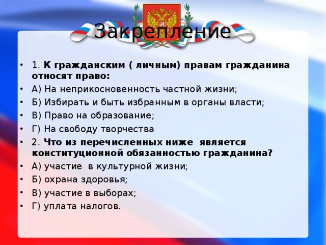 Закрепление 1. К гражданским ( личным) правам гражданина относят право: А) На неприкосновенность частной жизни; Б) Избирать и быть избранным в органы власти; В) Право на образование; Г) На свободу творчества 2. Что из перечисленных ниже является конституционной обязанностью гражданина? А) участие в культурной жизни; Б) охрана здоровья; В) участие в выборах; Г) уплата налогов.   