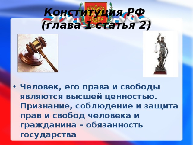 Конституция РФ  (глава 1 статья 2) Человек, его права и свободы являются высшей ценностью. Признание, соблюдение и защита прав и свобод человека и гражданина – обязанность государства  