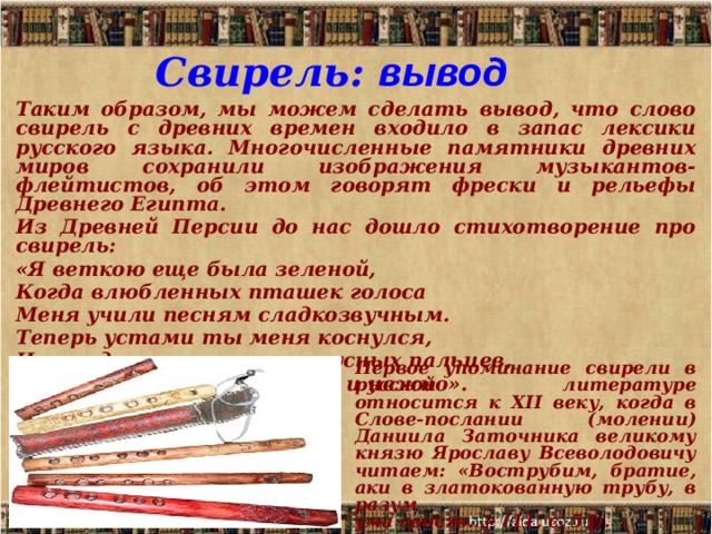 Свирель: вывод Таким образом, мы можем сделать вывод, что слово свирель с древних времен входило в запас лексики русского языка. Многочисленные памятники древних миров сохранили изображения музыкантов-флейтистов, об этом говорят фрески и рельефы Древнего Египта. Из Древней Персии до нас дошло стихотворение про свирель: «Я веткою еще была зеленой, Когда влюбленных пташек голоса Меня учили песням сладкозвучным. Теперь устами ты меня коснулся, И я, под ласкою твоих искусных пальцев, Пою как птица, сладостно и нежно».    .  Первое упоминание свирели в русской литературе относится к XII веку, когда в Слове-послании (молении) Даниила Заточника великому князю Ярославу Всеволодовичу читаем: «Вострубим, братие, аки в златокованную трубу, в разум ума своего…» (11, с. 53).  