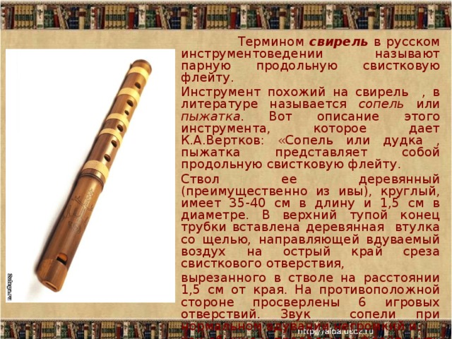  Термином свирель в русском инструментоведении называют парную продольную свистковую флейту. Инструмент похожий на свирель , в литературе называется сопель или пыжатка . Вот описание этого инструмента, которое дает К.А.Вертков: «Сопель или дудка , пыжатка представляет собой продольную свистковую флейту. Ствол ее деревянный (преимущественно из ивы), круглый, имеет 35-40 см в длину и 1,5 см в диаметре. В верхний тупой конец трубки вставлена деревянная втулка со щелью, направляющей вдуваемый воздух на острый край среза свисткового отверствия, вырезанного в стволе на расстоянии 1,5 см от края. На противоположной стороне просверлены 6 игровых отверствий. Звук сопели при нормальном вдувании негромкий и, как обычно у продольных флейт, чуть глуховатый, при передувании в верхнем регистре становится значительно более сильным и даже резко свистящим .» 