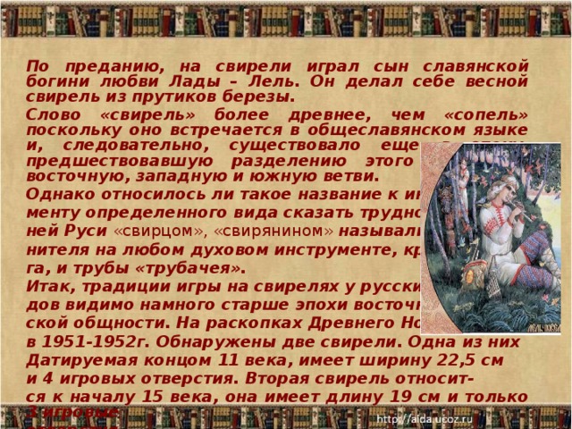 По преданию, на свирели играл сын славянской богини любви Лады – Лель. Он делал себе весной свирель из прутиков березы. Слово «свирель» более древнее, чем «сопель» поскольку оно встречается в общеславянском языке и, следовательно, существовало еще в эпоху, предшествовавшую разделению этого языка на восточную, западную и южную ветви. Однако относилось ли такое название к инстру- менту определенного вида сказать трудно: в древ- ней Руси «свирцом», «свирянином» называли испол- нителя на любом духовом инструменте, кроме ро- га, и трубы «трубачея». Итак, традиции игры на свирелях у русских наро- дов видимо намного старше эпохи восточнославян- ской общности. На раскопках Древнего Новгорода в 1951-1952г. Обнаружены две свирели. Одна из них Датируемая концом 11 века, имеет ширину 22,5 см и 4 игровых отверстия. Вторая свирель относит- ся к началу 15 века, она имеет длину 19 см и только 3 игровые отверстия.  