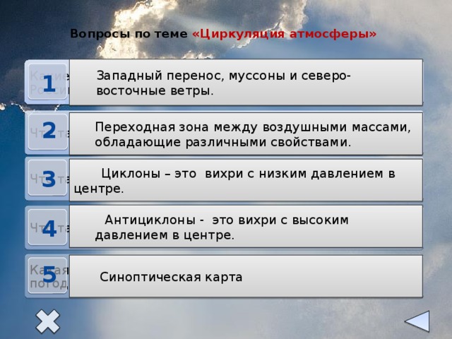 Вопросы по теме «Циркуляция атмосферы» Западный перенос, муссоны и северо-восточные ветры. Какие постоянные ветры действуют на территории России? 1 Что такое атмосферный фронт? Переходная зона между воздушными массами, обладающие различными свойствами. 2 Что такое циклон?  Циклоны – это вихри с низким давлением в центре. 3  Антициклоны - это вихри с высоким давлением в центре. Что такое антициклон? 4 Какая карта используется для составления прогноза погоды?  Синоптическая карта 5
