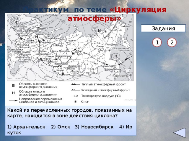 Практикум по теме «Циркуляция атмосферы» Задания 1 2 Какой из пе­ре­чис­лен­ных го­ро­дов, по­ка­зан­ных на карте, на­хо­дит­ся в зоне дей­ствия ан­ти­цик­ло­на? Какой из пе­ре­чис­лен­ных го­ро­дов, по­ка­зан­ных на карте, на­хо­дит­ся в зоне дей­ствия цик­ло­на? 1) Ар­хан­гельск 2) Омск 3) Ма­га­дан 4) Якутск   1) Ар­хан­гельск 2) Омск 3) Но­во­си­бирск 4) Ир­кутск
