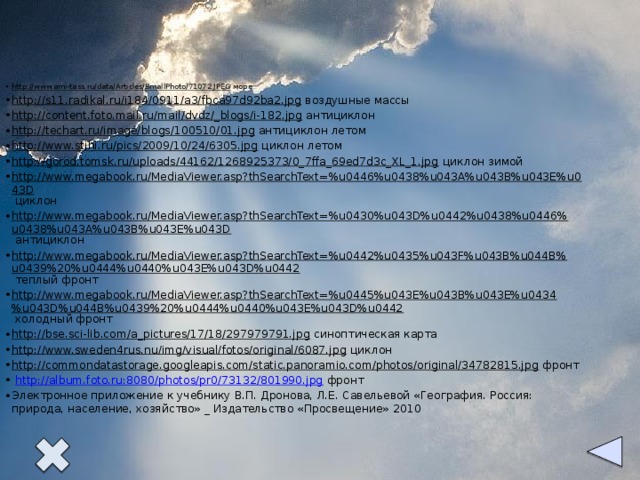 http://www.ami-tass.ru/data/Articles/SmallPhoto/71072.JPEG море http://s11.radikal.ru/i184/0911/a3/fbca97d92ba2.jpg воздушные массы http://content.foto.mail.ru/mail/dvdz/_blogs/i-182.jpg антициклон http://techart.ru/image/blogs/100510/01.jpg антициклон летом http://www.stihi.ru/pics/2009/10/24/6305.jpg циклон летом http://gorod.tomsk.ru/uploads/44162/1268925373/0_7ffa_69ed7d3c_XL_1.jpg циклон зимой http://www.megabook.ru/MediaViewer.asp?thSearchText=%u0446%u0438%u043A%u043B%u043E%u043D циклон http://www.megabook.ru/MediaViewer.asp?thSearchText=%u0430%u043D%u0442%u0438%u0446%u0438%u043A%u043B%u043E%u043D антициклон http://www.megabook.ru/MediaViewer.asp?thSearchText=%u0442%u0435%u043F%u043B%u044B%u0439%20%u0444%u0440%u043E%u043D%u0442 теплый фронт http://www.megabook.ru/MediaViewer.asp?thSearchText=%u0445%u043E%u043B%u043E%u0434%u043D%u044B%u0439%20%u0444%u0440%u043E%u043D%u0442 холодный фронт http://bse.sci-lib.com/a_pictures/17/18/297979791.jpg синоптическая карта http://www.sweden4rus.nu/img/visual/fotos/original/6087.jpg циклон http://commondatastorage.googleapis.com/static.panoramio.com/photos/original/34782815.jpg фронт  http://album.foto.ru:8080/photos/pr0/73132/801990.jpg