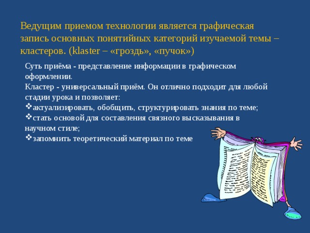 Ведущим приемом технологии является графическая запись основных понятийных категорий изучаемой темы – кластеров. (klaster – «гроздь», «пучок») Суть приёма - представление информации в графическом оформлении. Кластер - универсальный приём. Он отлично подходит для любой стадии урока и позволяет: актуализировать, обобщить, структурировать знания по теме; стать основой для составления связного высказывания в научном стиле; запомнить теоретический материал по теме 