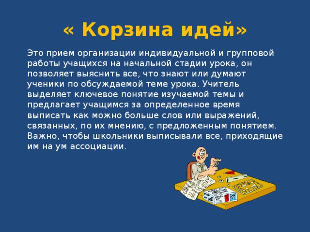 « Корзина идей» Это прием организации индивидуальной и групповой работы учащихся на начальной стадии урока, он позволяет выяснить все, что знают или думают ученики по обсуждаемой теме урока. Учитель выделяет ключевое понятие изучаемой темы и предлагает учащимся за определенное время выписать как можно больше слов или выражений, связанных, по их мнению, с предложенным понятием. Важно, чтобы школьники выписывали все, приходящие им на ум ассоциации. 