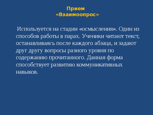 Прием  «Взаимоопрос»    Используется на стадии «осмысления». Один из способов работы в парах. Ученики читают текст, останавливаясь после каждого абзаца, и задают друг другу вопросы разного уровня по содержанию прочитанного. Данная форма способствует развитию коммуникативных навыков.  