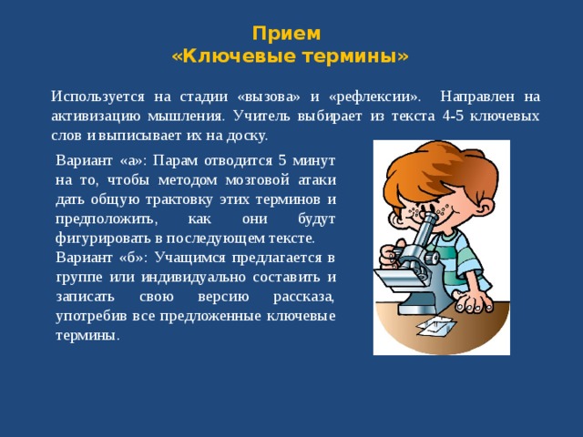 Прием  «Ключевые термины»   Используется на стадии «вызова» и «рефлексии». Направлен на активизацию мышления. Учитель выбирает из текста 4-5 ключевых слов и выписывает их на доску. Вариант «а»: Парам отводится 5 минут на то, чтобы методом мозговой атаки дать общую трактовку этих терминов и предположить, как они будут фигурировать в последующем тексте. Вариант «б»: Учащимся предлагается в группе или индивидуально составить и записать свою версию рассказа, употребив все предложенные ключевые термины. 
