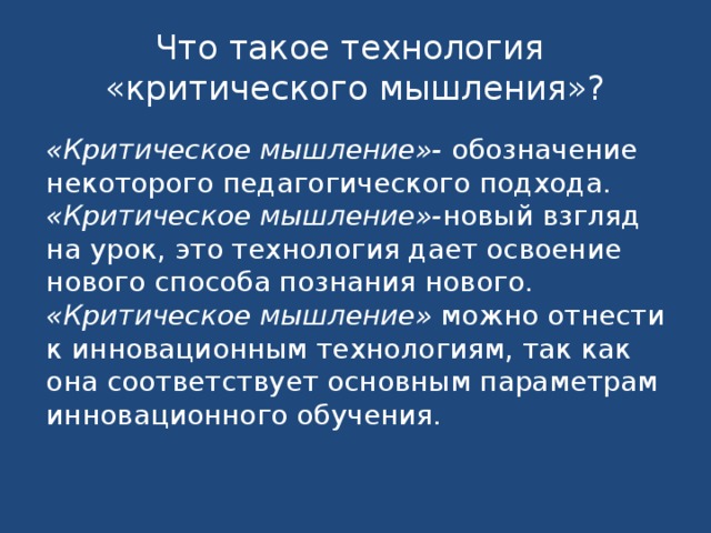 Что такое технология  «критического мышления»? «Критическое мышление»- обозначение некоторого педагогического подхода. «Критическое мышление»- новый взгляд на урок, это технология дает освоение нового способа познания нового. «Критическое мышление» можно отнести к инновационным технологиям, так как она соответствует основным параметрам инновационного обучения. 
