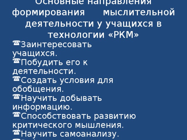 Основные направления формирования мыслительной деятельности у учащихся в технологии «РКМ» Заинтересовать учащихся. Побудить его к деятельности. Создать условия для обобщения. Научить добывать информацию. Способствовать развитию критического мышления. Научить самоанализу. Рефлексия. 
