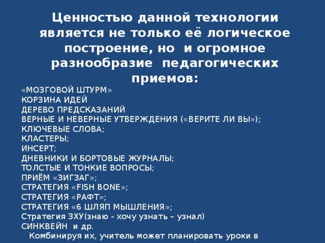 Ценностью данной технологии является не только её логическое построение, но  и огромное разнообразие  педагогических приемов: «МОЗГОВОЙ ШТУРМ» КОРЗИНА ИДЕЙ ДЕРЕВО ПРЕДСКАЗАНИЙ ВЕРНЫЕ И НЕВЕРНЫЕ УТВЕРЖДЕНИЯ («ВЕРИТЕ ЛИ ВЫ»); КЛЮЧЕВЫЕ СЛОВА; КЛАСТЕРЫ; ИНСЕРТ; ДНЕВНИКИ И БОРТОВЫЕ ЖУРНАЛЫ; ТОЛСТЫЕ И ТОНКИЕ ВОПРОСЫ; ПРИЁМ «ЗИГЗАГ»; СТРАТЕГИЯ «FISH BONE»; СТРАТЕГИЯ «РАФТ»; СТРАТЕГИЯ «6 ШЛЯП МЫШЛЕНИЯ»; Стратегия ЗХУ(знаю - хочу узнать – узнал) СИНКВЕЙН  и др.  Комбинируя их, учитель может планировать уроки в соответствии с уровнем зрелости учеников, целями урока и объемом учебного материала. 
