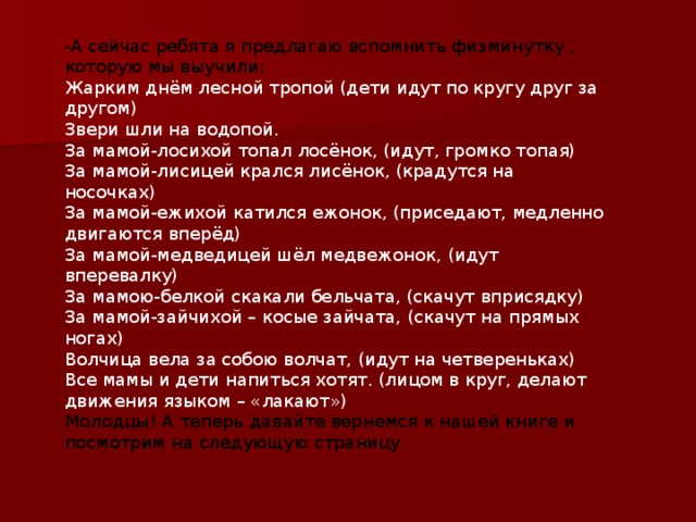 -А сейчас ребята я предлагаю вспомнить физминутку , которую мы выучили: Жарким днём лесной тропой (дети идут по кругу друг за другом)  Звери шли на водопой.  За мамой-лосихой топал лосёнок, (идут, громко топая)  За мамой-лисицей крался лисёнок, (крадутся на носочках)  За мамой-ежихой катился ежонок, (приседают, медленно двигаются вперёд)  За мамой-медведицей шёл медвежонок, (идут вперевалку)  За мамою-белкой скакали бельчата, (скачут вприсядку)  За мамой-зайчихой – косые зайчата, (скачут на прямых ногах)  Волчица вела за собою волчат, (идут на четвереньках)  Все мамы и дети напиться хотят. (лицом в круг, делают движения языком – «лакают») Молодцы! А теперь давайте вернемся к нашей книге и посмотрим на следующую страницу. 