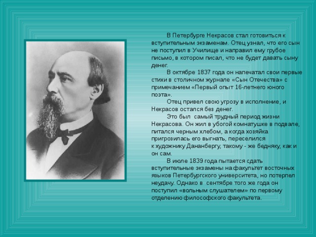  В Петербурге Некрасов стал готовиться к вступительным экзаменам. Отец узнал, что его сын не поступил в Училище и направил ему грубое письмо, в котором писал, что не будет давать сыну денег.  В октябре 1837 года он напечатал свои первые стихи в столичном журнале «Сын Отечества» с примечанием «Первый опыт 16-летнего юного поэта».  Отец привел свою угрозу в исполнение, и Некрасов остался без денег.  Это был самый трудный период жизни Некрасова. Он жил в убогой комнатушке в подвале, питался черным хлебом, а когда хозяйка пригрозилась его выгнать, переселился к художнику Дананбергу, такому - же бедняку, как и он сам.  В июле 1839 года пытается сдать вступительные экзамены на факультет восточных языков Петербургского университета, но потерпел неудачу. Однако в сентябре того же года он поступил «вольным слушателем» по первому отделению философского факультета. 