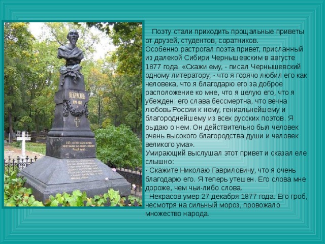 Поэту стали приходить прощальные приветы от друзей, студентов, соратников. Особенно растрогал поэта привет, присланный из далекой Сибири Чернышевским в августе 1877 года. «Скажи ему, - писал Чернышевский одному литератору, - что я горячо любил его как человека, что я благодарю его за доброе расположение ко мне, что я целую его, что я убежден: его слава бессмертна, что вечна любовь России к нему, гениальнейшему и благороднейшему из всех русских поэтов. Я рыдаю о нем. Он действительно был человек очень высокого благородства души и человек великого ума». Умирающий выслушал этот привет и сказал еле слышно: - Скажите Николаю Гавриловичу, что я очень благодарю его. Я теперь утешен. Его слова мне дороже, чем чьи-либо слова.  Некрасов умер 27 декабря 1877 года. Его гроб, несмотря на сильный мороз, провожало множество народа. 