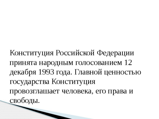 Конституция Российской Федерации принята народным голосованием 12 декабря 1993 года. Главной ценностью государства Конституция провозглашает человека, его права и свободы. 