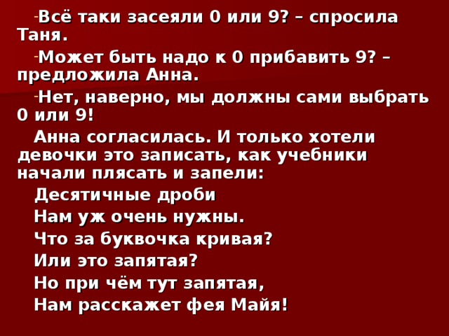 Всё таки засеяли 0 или 9? – спросила Таня. Может быть надо к 0 прибавить 9? – предложила Анна. Нет, наверно, мы должны сами выбрать 0 или 9! Анна согласилась. И только хотели девочки это записать, как учебники начали плясать и запели: Десятичные дроби Нам уж очень нужны. Что за буквочка кривая? Или это запятая? Но при чём тут запятая, Нам расскажет фея Майя!  
