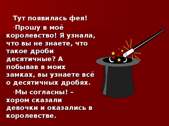 Тут появилась фея! Прошу в моё королевство! Я узнала, что вы не знаете, что такое дроби десятичные? А побывав в моих замках, вы узнаете всё о десятичных дробях. Мы согласны! – хором сказали девочки и оказались в королевстве. 