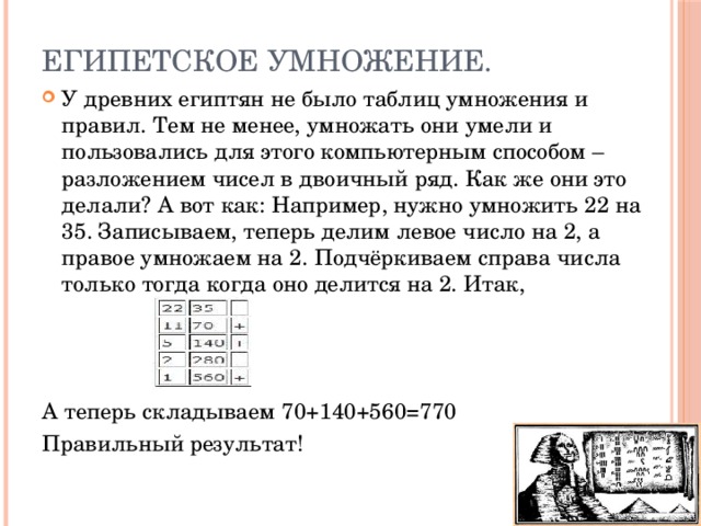 Египетское умножение. У древних египтян не было таблиц умножения и правил. Тем не менее, умножать они умели и пользовались для этого компьютерным способом – разложением чисел в двоичный ряд. Как же они это делали? А вот как: Например, нужно умножить 22 на 35. Записываем, теперь делим левое число на 2, а правое умножаем на 2. Подчёркиваем справа числа только тогда когда оно делится на 2. Итак, А теперь складываем 70+140+560=770 Правильный результат!  