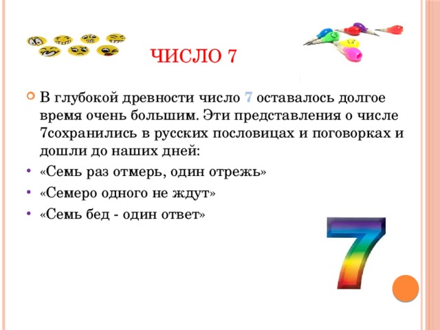  Число 7 В глубокой древности число 7 оставалось долгое время очень большим. Эти представления о числе 7сохранились в русских пословицах и поговорках и дошли до наших дней: «Семь раз отмерь, один отрежь» «Семеро одного не ждут» «Семь бед - один ответ» 