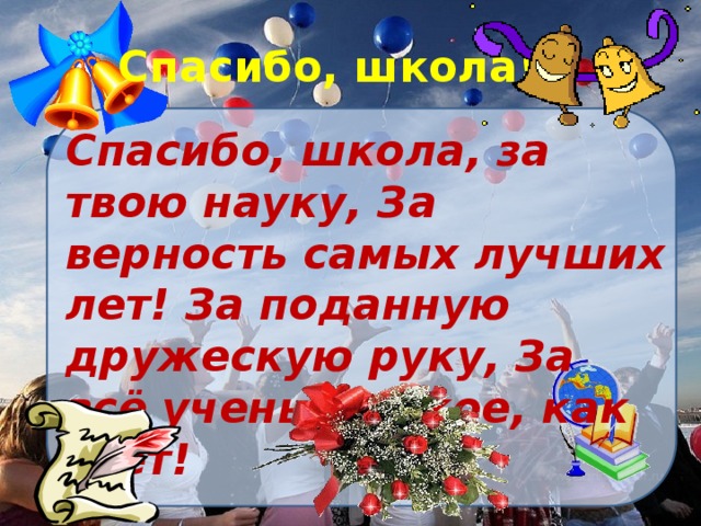 Спасибо, школа! Спасибо, школа, за твою науку, За верность самых лучших лет! За поданную дружескую руку, За всё ученье, яркое, как свет!   