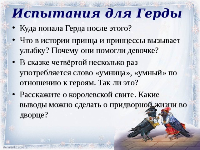 Испытания для Герды Куда попала Герда после этого? Что в истории принца и принцессы вызывает улыбку? Почему они помогли девочке? В сказке четвёртой несколько раз употребляется слово «умница», «умный» по отношению к героям. Так ли это? Расскажите о королевской свите. Какие выводы можно сделать о придворной жизни во дворце? 