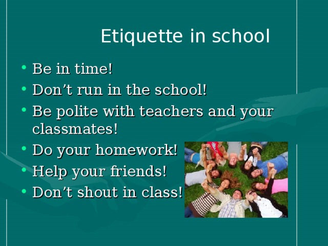 E tiquette in school Be in time! Don’t run in the school! Be polite with teachers and your classmates! Do your homework! Help your friends! Don’t shout in class!  