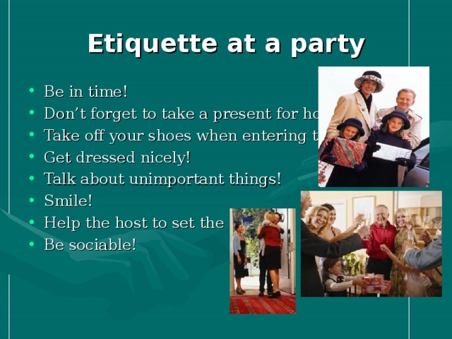 Etiquette at a party Be in time! Don’t forget to take a present for hosts! Take off your shoes when entering the house! Get dressed nicely! Talk about unimportant things! Smile! Help the host to set the table! Be sociable! 