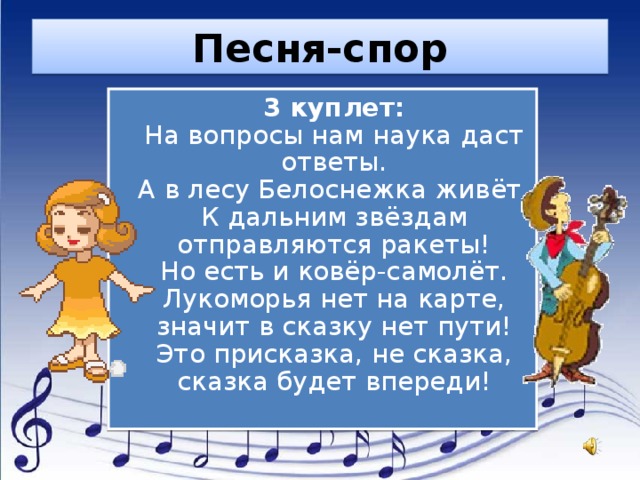 Песня-спор  3 куплет:  На вопросы нам наука даст ответы.  А в лесу Белоснежка живёт.  К дальним звёздам отправляются ракеты!  Но есть и ковёр-самолёт.  Лукоморья нет на карте, значит в сказку нет пути!  Это присказка, не сказка, сказка будет впереди! 