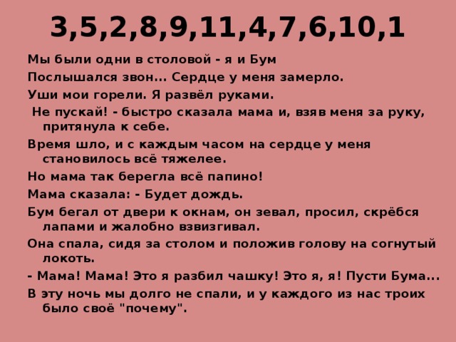 3,5,2,8,9,11,4,7,6,10,1   Мы были одни в столовой - я и Бум Послышался звон... Сердце у меня замерло. Уши мои горели. Я развёл руками.  Не пускай! - быстро сказала мама и, взяв меня за руку, притянула к себе. Время шло, и с каждым часом на сердце у меня становилось всё тяжелее. Но мама так берегла всё папино! Мама сказала: - Будет дождь. Бум бегал от двери к окнам, он зевал, просил, скрёбся лапами и жалобно взвизгивал. Она спала, сидя за столом и положив голову на согнутый локоть. - Мама! Мама! Это я разбил чашку! Это я, я! Пусти Бума... В эту ночь мы долго не спали, и у каждого из нас троих было своё 