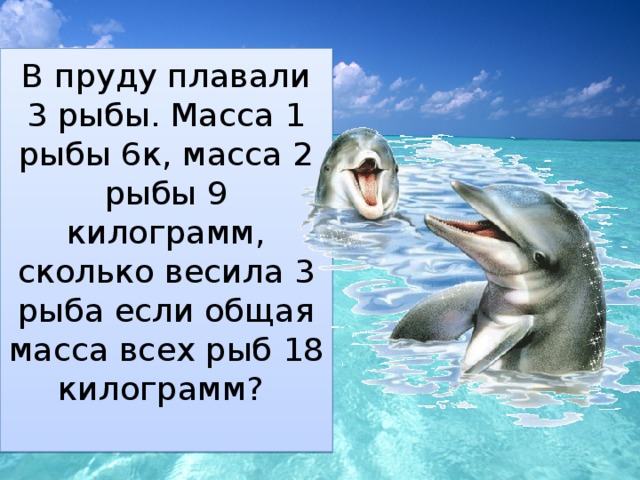 В пруду плавали 3 рыбы. Масса 1 рыбы 6к, масса 2 рыбы 9 килограмм, сколько весила 3 рыба если общая масса всех рыб 18 килограмм?   