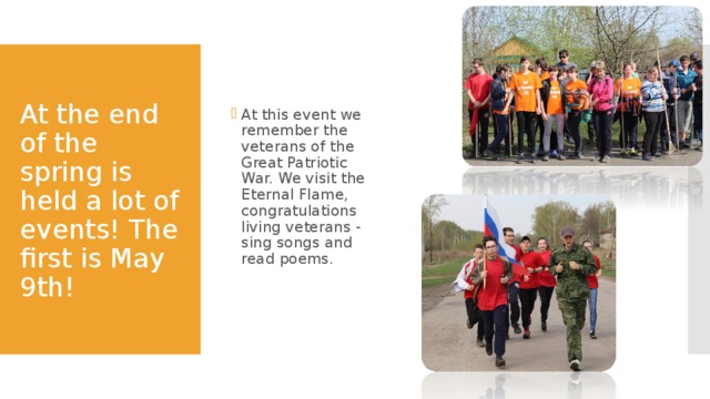 At this event we remember the veterans of the Great Patriotic War. We visit the Eternal Flame, congratulations living veterans - sing songs and read poems.  At the end of the spring is held a lot of events! The first is May 9th! 