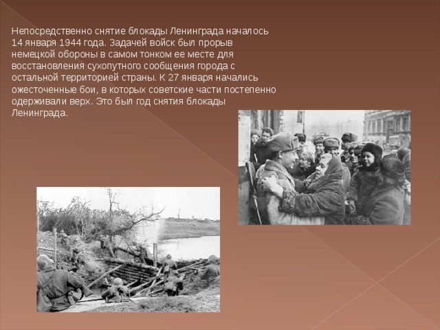 Непосредственно снятие блокады Ленинграда началось 14 января 1944 года. Задачей войск был прорыв немецкой обороны в самом тонком ее месте для восстановления сухопутного сообщения города с остальной территорией страны. К 27 января начались ожесточенные бои, в которых советские части постепенно одерживали верх. Это был год снятия блокады Ленинграда. 