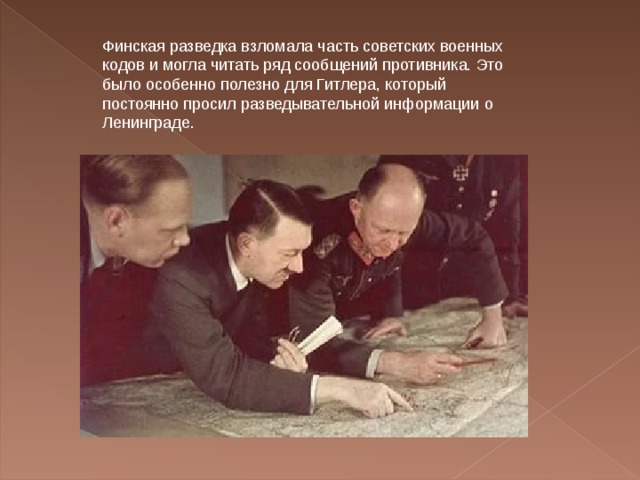 Финская разведка взломала часть советских военных кодов и могла читать ряд сообщений противника. Это было особенно полезно для Гитлера, который постоянно просил разведывательной информации о Ленинграде. 