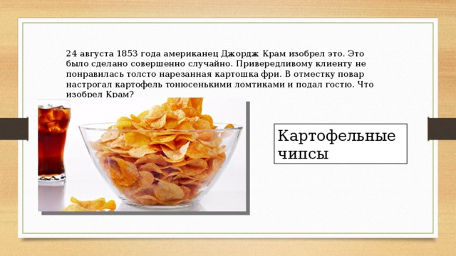 24 августа 1853 года американец Джордж Крам изобрел это. Это было сделано совершенно случайно. Привередливому клиенту не понравилась толсто нарезанная картошка фри. В отместку повар настрогал картофель тонюсенькими ломтиками и подал гостю. Что изобрел Крам? Картофельные чипсы 