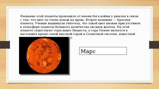 Название этой планеты произошло от имени бога войны у римлян в связи с тем, что цвет ее очень похож на кровь. Второе название — Красная планета. Ученые выдвинули гипотезу, что такой цвет вызван присутствием в атмосфере планеты большого количества оксидов железа. На этой планете существуют горы выше Эвереста, а гора Олимп является в настоящее время самой высокой горой в Солнечной системе, известной человечеству. Назовите планету.      Марс 