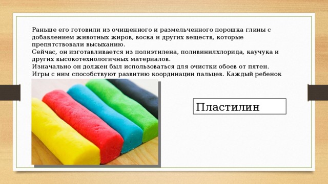 Раньше его готовили из очищенного и размельченного порошка глины с добавлением животных жиров, воска и других веществ, которые препятствовали высыханию. Сейчас, он изготавливается из полиэтилена, поливинилхлорида, каучука и других высокотехнологичных материалов. Изначально он должен был использоваться для очистки обоев от пятен. Игры с ним способствуют развитию координации пальцев. Каждый ребенок играл с ним в детстве. Что это? Пластилин 