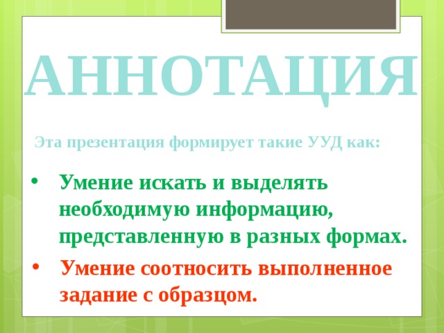 Аннотация Эта презентация формирует такие УУД как: Умение искать и выделять необходимую информацию, представленную в разных формах. Умение соотносить выполненное задание с образцом. 