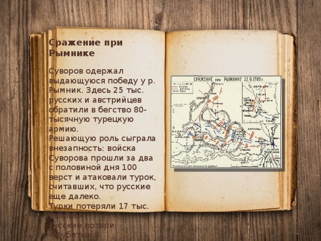 Сражение при Рымнике Суворов одержал выдающуюся победу у р. Рымник. Здесь 25 тыс. русских и австрийцев обратили в бегство 80-тысячную турецкую армию. Решающую роль сыграла внезапность: войска Суворова прошли за два с половиной дня 100 верст и атаковали турок, считавших, что русские еще далеко. Турки потеряли 17 тыс. человек. Русские потери: 45 убитых и 133 раненых. 