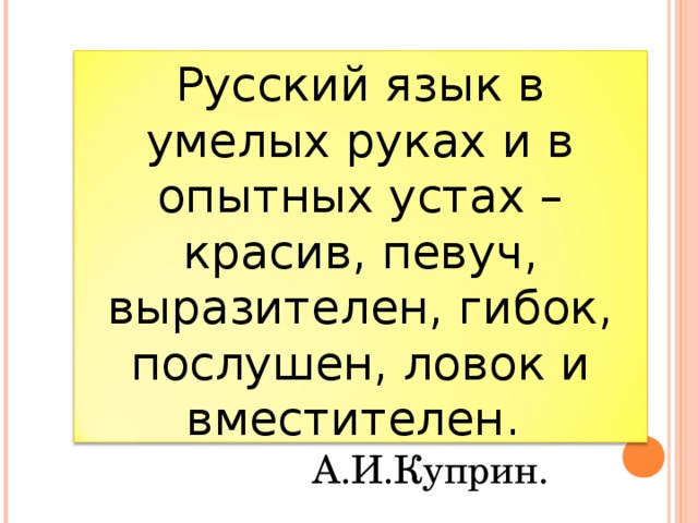 Русский язык в умелых руках и в опытных устах – красив, певуч, выразителен, гибок, послушен, ловок и вместителен.     А.И.Куприн. 