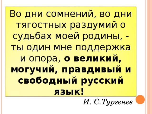 Во дни сомнений, во дни тягостных раздумий о судьбах моей родины, - ты один мне поддержка и опора, о великий, могучий, правдивый и свободный русский язык!      И. С.Тургенев 