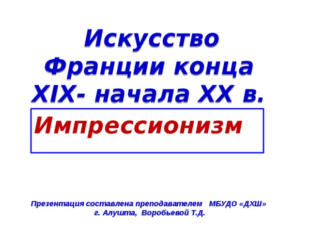  Искусство Франции конца XIX- начала XX в. Импрессионизм Презентация составлена преподавателем МБУДО «ДХШ» г. Алушта, Воробьевой Т.Д. 