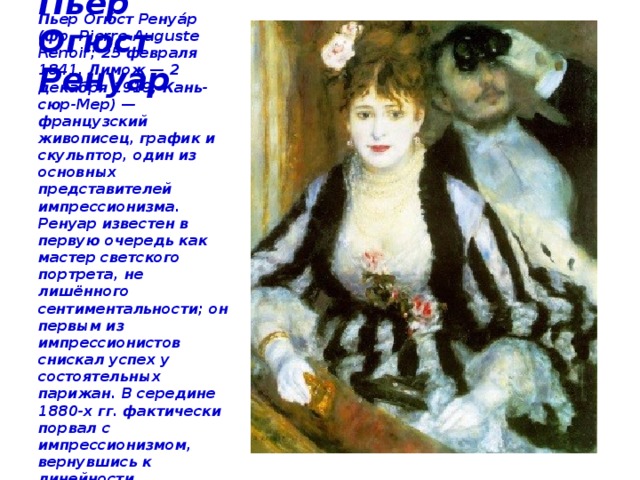 Пьер Огюст Ренуар Пьер Огю́ст Ренуа́р (фр. Pierre-Auguste Renoir; 25 февраля 1841, Лимож — 2 декабря 1919, Кань-сюр-Мер) — французский живописец, график и скульптор, один из основных представителей импрессионизма. Ренуар известен в первую очередь как мастер светского портрета, не лишённого сентиментальности; он первым из импрессионистов снискал успех у состоятельных парижан. В середине 1880-х гг. фактически порвал с импрессионизмом, вернувшись к линейности классицизма, к энгризму. « Ложа» 