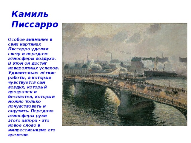 Камиль Писсарро  Особое внимание в свих картинах Писсарро уделял свету и передаче атмосферы воздуха. В этом он достиг невероятных успехов. Удивительно лёгкие работы, в которых чувствуется сам воздух, который прозрачен и бесплотен, который можно только почувствовать и ощутить. Передача атмосферы руки этого автора - это новое слово в импрессионизме его времени . 